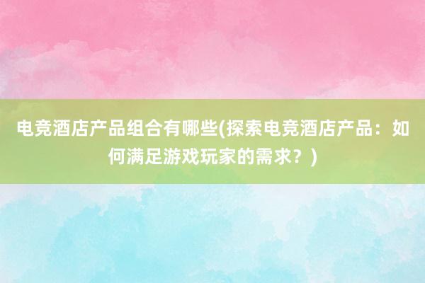 电竞酒店产品组合有哪些(探索电竞酒店产品：如何满足游戏玩家的需求？)