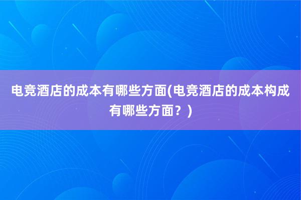 电竞酒店的成本有哪些方面(电竞酒店的成本构成有哪些方面？)