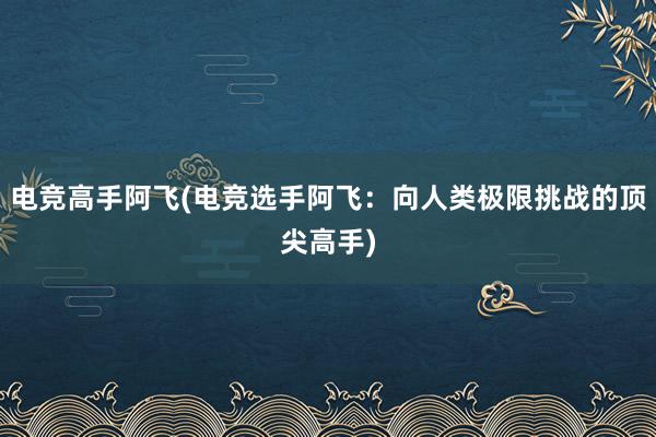 电竞高手阿飞(电竞选手阿飞：向人类极限挑战的顶尖高手)