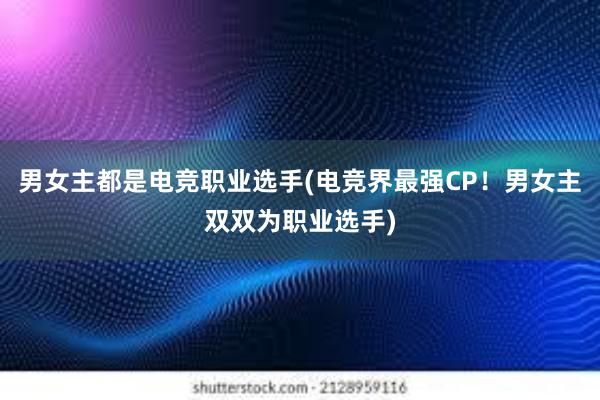 男女主都是电竞职业选手(电竞界最强CP！男女主双双为职业选手)