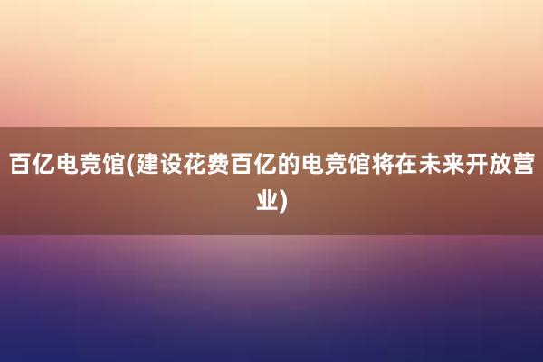 百亿电竞馆(建设花费百亿的电竞馆将在未来开放营业)