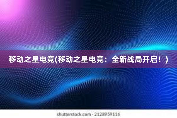 移动之星电竞(移动之星电竞：全新战局开启！)