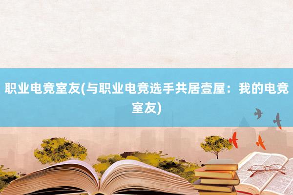 职业电竞室友(与职业电竞选手共居壹屋：我的电竞室友)