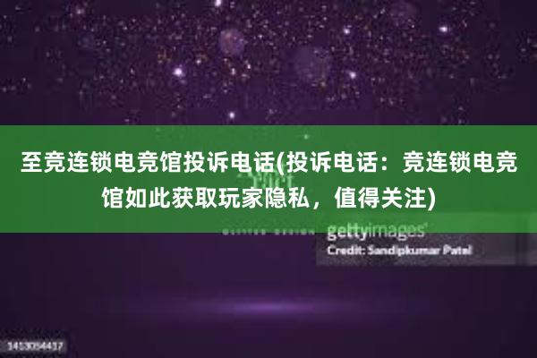 至竞连锁电竞馆投诉电话(投诉电话：竞连锁电竞馆如此获取玩家隐私，值得关注)