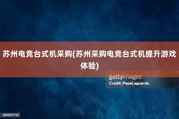 苏州电竞台式机采购(苏州采购电竞台式机提升游戏体验)