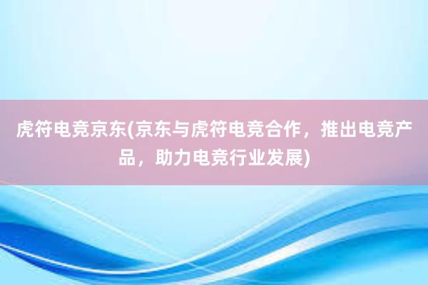 虎符电竞京东(京东与虎符电竞合作，推出电竞产品，助力电竞行业发展)