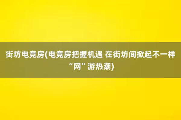 街坊电竞房(电竞房把握机遇 在街坊间掀起不一样“网”游热潮)