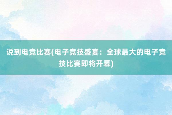 说到电竞比赛(电子竞技盛宴：全球最大的电子竞技比赛即将开幕)