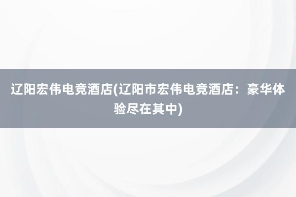 辽阳宏伟电竞酒店(辽阳市宏伟电竞酒店：豪华体验尽在其中)