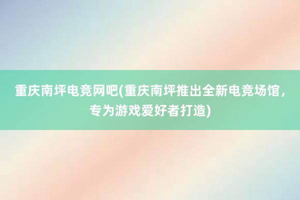 重庆南坪电竞网吧(重庆南坪推出全新电竞场馆，专为游戏爱好者打造)