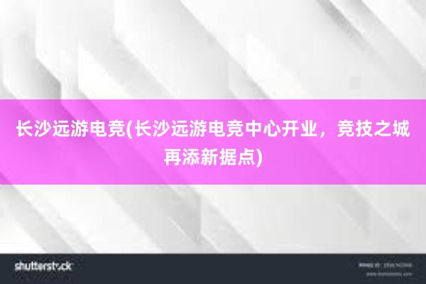 长沙远游电竞(长沙远游电竞中心开业，竞技之城再添新据点)