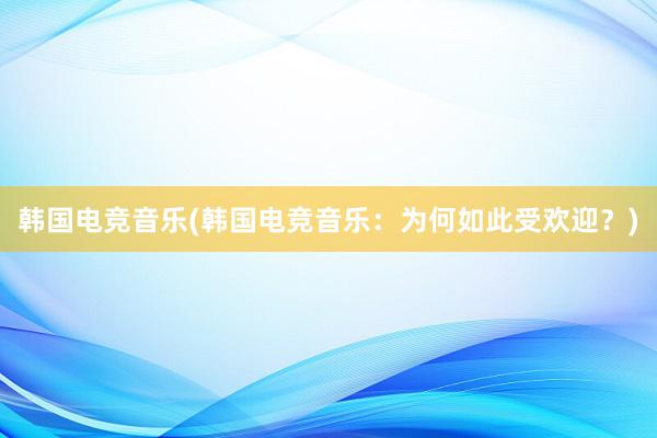 韩国电竞音乐(韩国电竞音乐：为何如此受欢迎？)