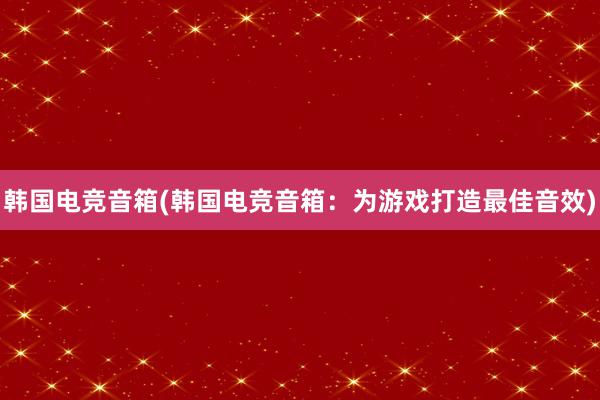 韩国电竞音箱(韩国电竞音箱：为游戏打造最佳音效)