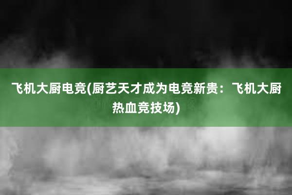 飞机大厨电竞(厨艺天才成为电竞新贵：飞机大厨热血竞技场)