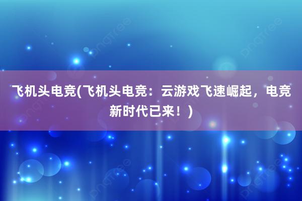 飞机头电竞(飞机头电竞：云游戏飞速崛起，电竞新时代已来！)