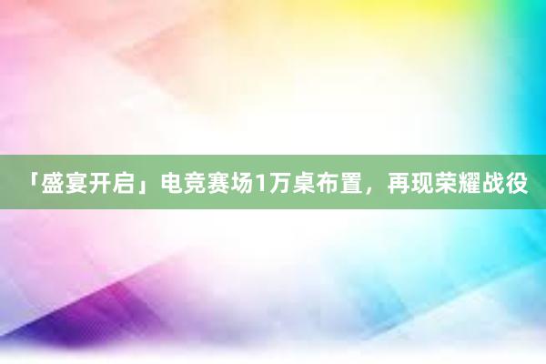 「盛宴开启」电竞赛场1万桌布置，再现荣耀战役