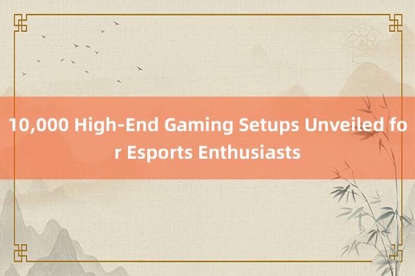 10，000 High-End Gaming Setups Unveiled for Esports Enthusiasts