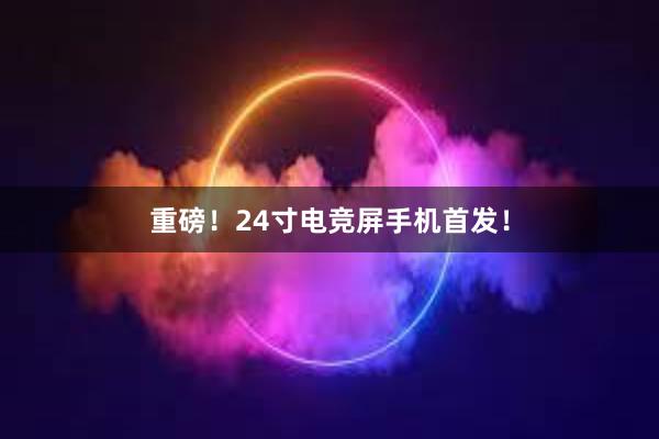 重磅！24寸电竞屏手机首发！