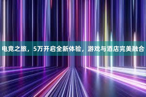 电竞之旅，5万开启全新体验，游戏与酒店完美融合