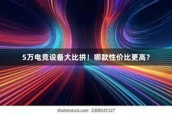 5万电竞设备大比拼！哪款性价比更高？