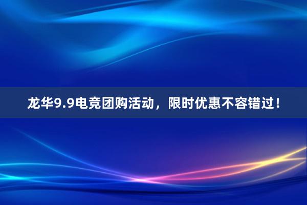 龙华9.9电竞团购活动，限时优惠不容错过！