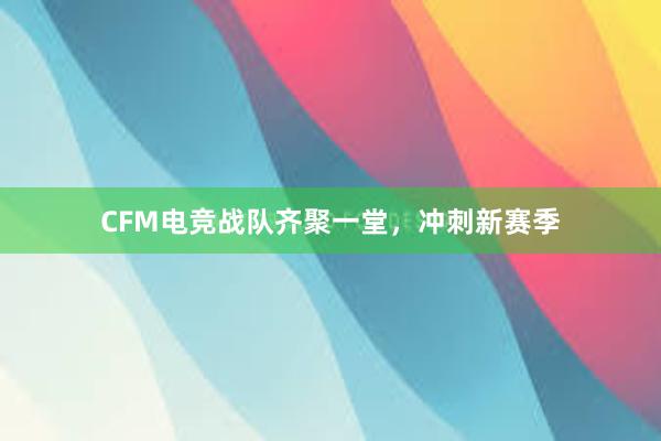 CFM电竞战队齐聚一堂，冲刺新赛季