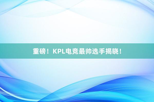 重磅！KPL电竞最帅选手揭晓！