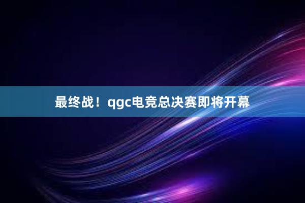 最终战！qgc电竞总决赛即将开幕