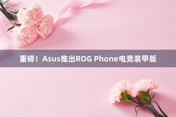 重磅！Asus推出ROG Phone电竞装甲版