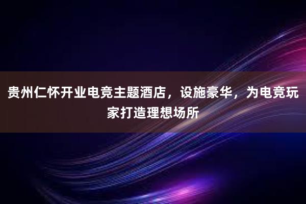 贵州仁怀开业电竞主题酒店，设施豪华，为电竞玩家打造理想场所