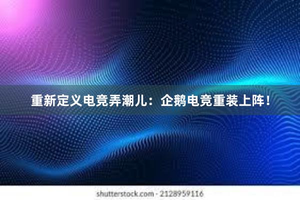 重新定义电竞弄潮儿：企鹅电竞重装上阵！