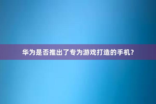 华为是否推出了专为游戏打造的手机？