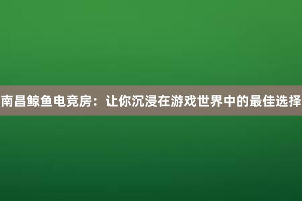 南昌鲸鱼电竞房：让你沉浸在游戏世界中的最佳选择