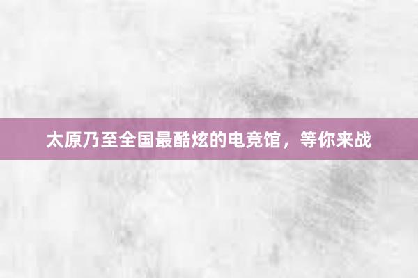 太原乃至全国最酷炫的电竞馆，等你来战