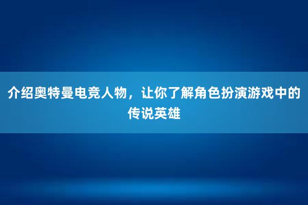 介绍奥特曼电竞人物，让你了解角色扮演游戏中的传说英雄