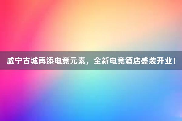 威宁古城再添电竞元素，全新电竞酒店盛装开业！