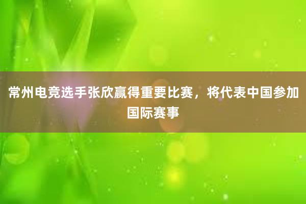 常州电竞选手张欣赢得重要比赛，将代表中国参加国际赛事