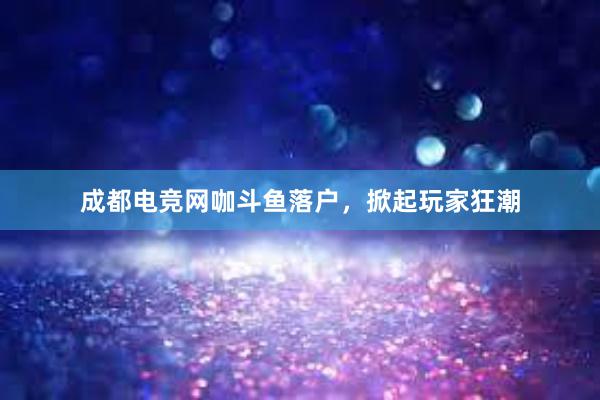 成都电竞网咖斗鱼落户，掀起玩家狂潮