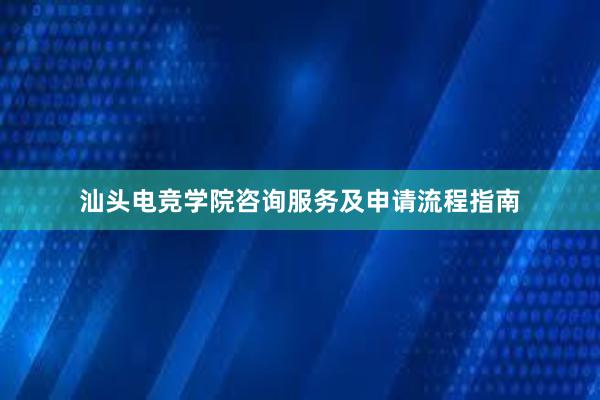 汕头电竞学院咨询服务及申请流程指南