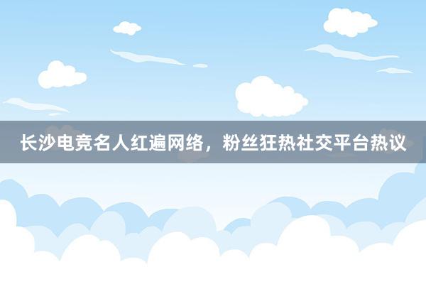 长沙电竞名人红遍网络，粉丝狂热社交平台热议