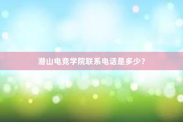 潜山电竞学院联系电话是多少？