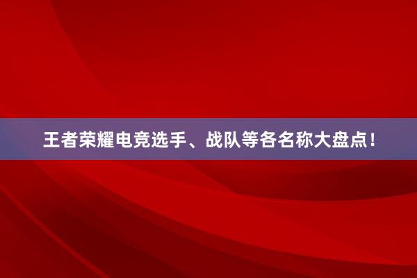 王者荣耀电竞选手、战队等各名称大盘点！