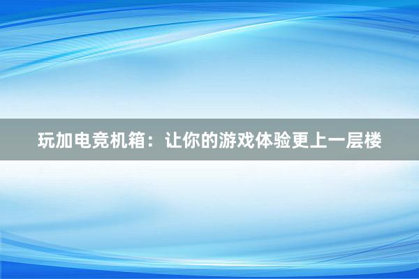 玩加电竞机箱：让你的游戏体验更上一层楼