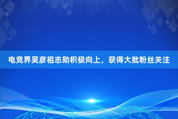 电竞界吴彦祖志勋积极向上，获得大批粉丝关注