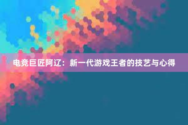 电竞巨匠阿辽：新一代游戏王者的技艺与心得