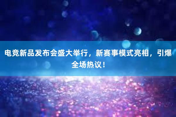 电竞新品发布会盛大举行，新赛事模式亮相，引爆全场热议！