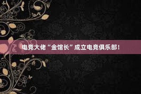 电竞大佬“金馆长”成立电竞俱乐部！