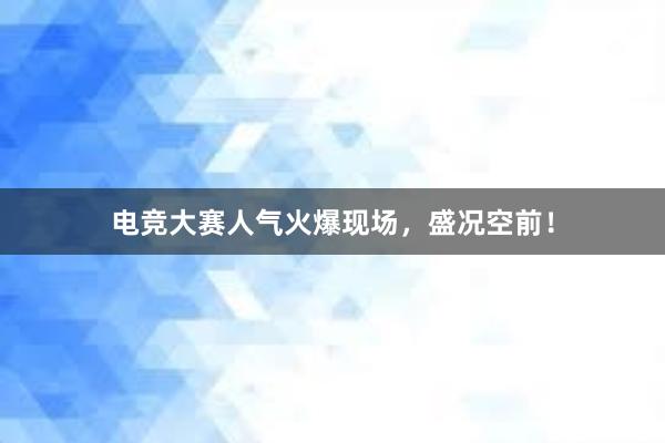 电竞大赛人气火爆现场，盛况空前！