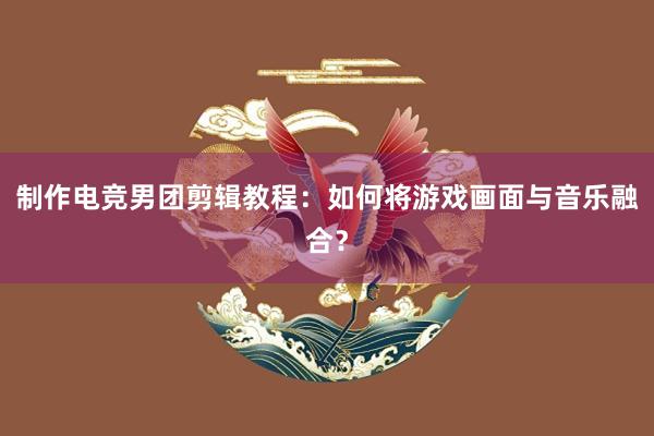 制作电竞男团剪辑教程：如何将游戏画面与音乐融合？