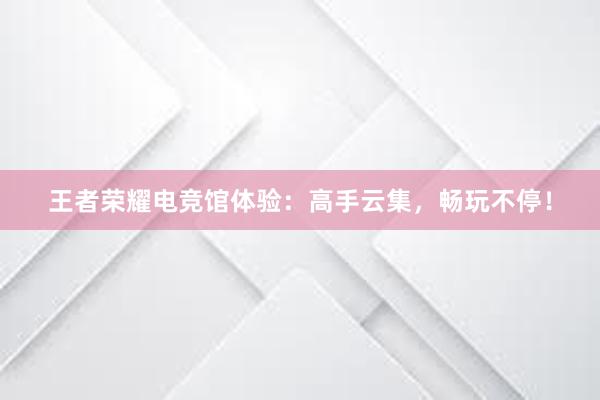 王者荣耀电竞馆体验：高手云集，畅玩不停！